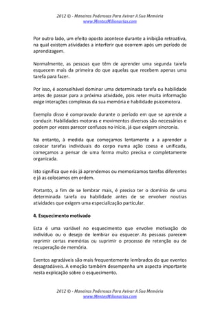 2012 © ­ Maneiras Poderosas Para Avivar A Sua Memória 
www.MentesMilionarias.com 
 
2012 © ­ Maneiras Poderosas Para Avivar A Sua Memória 
www.MentesMilionarias.com 
 
Por outro lado, um efeito oposto acontece durante a inibição retroativa, 
na qual existem atividades a interferir que ocorrem após um período de 
aprendizagem.  
 
Normalmente,  as  pessoas  que  têm  de  aprender  uma  segunda  tarefa 
esquecem mais da primeira do que aquelas que recebem apenas uma 
tarefa para fazer.  
 
Por isso, é aconselhável dominar uma determinada tarefa ou habilidade 
antes de passar para a próxima atividade, pois reter muita informação 
exige interações complexas da sua memória e habilidade psicomotora.  
 
Exemplo disso é comprovado durante o período em que se aprende a 
conduzir. Habilidades motoras e movimentos diversos são necessários e 
podem por vezes parecer confusos no início, já que exigem sincronia.  
 
No  entanto,  à  medida  que  começamos  lentamente  a  a  aprender  a 
colocar  tarefas  individuais  do  corpo  numa  ação  coesa  e  unificada, 
começamos  a  pensar  de  uma  forma  muito  precisa  e  completamente 
organizada.  
 
Isto significa que nós já aprendemos ou memorizamos tarefas diferentes 
e já as colocamos em ordem.  
 
Portanto,  a  fim  de  se  lembrar  mais,  é  preciso  ter  o  domínio  de  uma 
determinada  tarefa  ou  habilidade  antes  de  se  envolver  noutras 
atividades que exigem uma especialização particular. 
 
4. Esquecimento motivado  
 
Esta  é  uma  variável  no  esquecimento  que  envolve  motivação  do 
indivíduo  ou  o  desejo  de  lembrar  ou  esquecer. As  pessoas  parecem 
reprimir  certas  memórias  ou  suprimir  o  processo  de  retenção  ou  de 
recuperação de memória.  
 
Eventos agradáveis são mais frequentemente lembrados do que eventos 
desagradáveis. A emoção também desempenha um aspecto importante 
nesta explicação sobre o esquecimento.  
 
 
