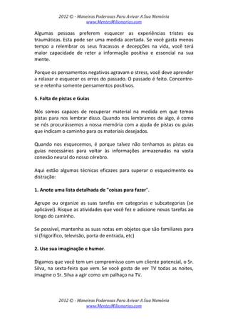 2012 © ­ Maneiras Poderosas Para Avivar A Sua Memória 
www.MentesMilionarias.com 
 
2012 © ­ Maneiras Poderosas Para Avivar A Sua Memória 
www.MentesMilionarias.com 
Algumas  pessoas  preferem  esquecer  as  experiências  tristes  ou 
traumáticas. Esta pode ser uma medida acertada. Se você gasta menos 
tempo  a  relembrar  os  seus  fracassos  e  decepções  na  vida,  você  terá 
maior  capacidade  de  reter  a  informação  positiva  e  essencial  na  sua 
mente.  
 
Porque os pensamentos negativos agravam o stress, você deve aprender 
a relaxar e esquecer os erros do passado. O passado é feito. Concentre‐
se e retenha somente pensamentos positivos. 
 
5. Falta de pistas e Guias  
 
Nós  somos  capazes  de  recuperar  material  na  medida  em  que  temos 
pistas para nos lembrar disso. Quando nos lembramos de algo, é como 
se nós procurássemos a nossa memória com a ajuda de pistas ou guias 
que indicam o caminho para os materiais desejados.  
 
Quando  nos  esquecemos,  é  porque  talvez  não  tenhamos  as  pistas  ou 
guias  necessários  para  voltar  às  informações  armazenadas  na  vasta 
conexão neural do nosso cérebro. 
 
Aqui estão algumas técnicas  eficazes para superar o esquecimento  ou 
distração: 
 
1. Anote uma lista detalhada de "coisas para fazer".  
 
Agrupe  ou  organize  as  suas  tarefas  em  categorias  e  subcategorias  (se 
aplicável). Risque as atividades que você fez e adicione novas tarefas ao 
longo do caminho.  
 
Se possível, mantenha as suas notas em objetos que são familiares para 
si (frigorífico, televisão, porta de entrada, etc) 
 
2. Use sua imaginação e humor.  
 
Digamos que você tem um compromisso com um cliente potencial, o Sr. 
Silva, na sexta‐feira que vem. Se você gosta de ver TV todas as noites, 
imagine o Sr. Silva a agir como um palhaço na TV.  
 
 