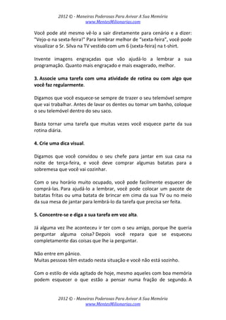2012 © ­ Maneiras Poderosas Para Avivar A Sua Memória 
www.MentesMilionarias.com 
 
2012 © ­ Maneiras Poderosas Para Avivar A Sua Memória 
www.MentesMilionarias.com 
Você pode até mesmo vê‐lo a sair diretamente para cenário e a dizer: 
"Vejo‐o na sexta‐feira!" Para lembrar melhor de “sexta‐feira”, você pode 
visualizar o Sr. Silva na TV vestido com um 6 (sexta‐feira) na t‐shirt.  
 
Invente  imagens  engraçadas  que  vão  ajudá‐lo  a  lembrar  a  sua 
programação. Quanto mais engraçado e mais exagerado, melhor. 
 
3. Associe uma tarefa com uma atividade de rotina ou com algo que 
você faz regularmente.  
 
Digamos que você esquece‐se sempre de trazer o seu telemóvel sempre 
que vai trabalhar. Antes de lavar os dentes ou tomar um banho, coloque 
o seu telemóvel dentro do seu saco.  
 
Basta  tornar  uma  tarefa  que  muitas  vezes  você  esquece  parte  da  sua 
rotina diária. 
 
4. Crie uma dica visual.  
 
Digamos  que  você  convidou  o  seu  chefe  para  jantar  em  sua  casa  na 
noite  de  terça‐feira,  e  você  deve  comprar  algumas  batatas  para  a 
sobremesa que você vai cozinhar.  
 
Com o seu horário muito ocupado, você pode facilmente esquecer de 
comprá‐las. Para  ajudá‐lo  a  lembrar,  você  pode  colocar  um  pacote  de 
batatas fritas ou uma batata de brincar em cima da sua TV ou no meio 
da sua mesa de jantar para lembrá‐lo da tarefa que precisa ser feita. 
 
5. Concentre‐se e diga a sua tarefa em voz alta.  
 
Já alguma vez lhe aconteceu ir ter com o seu amigo, porque lhe queria 
perguntar  alguma  coisa? Depois  você  repara  que  se  esqueceu 
completamente das coisas que lhe ia perguntar.  
 
Não entre em pânico.  
Muitas pessoas têm estado nesta situação e você não está sozinho.  
 
Com o estilo de vida agitado de hoje, mesmo aqueles com boa memória 
podem  esquecer  o  que  estão  a  pensar  numa  fração  de  segundo. A 
 