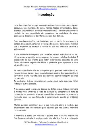 2012 © ­ Maneiras Poderosas Para Avivar A Sua Memória 
www.MentesMilionarias.com 
 
2012 © ­ Maneiras Poderosas Para Avivar A Sua Memória 
www.MentesMilionarias.com 
Introdução 
 
 
Uma  boa  memória  é  algo  verdadeiramente  importante  para  alguém 
possuir. A  sua  memória  de  caras,  nomes,  factos,  informações,  datas, 
eventos, circunstâncias e outras coisas relativas à sua vida quotidiana é a 
medida  da  sua  capacidade  de  prevalecer  na  sociedade  de  ritmo 
acelerado e dependente da informação dos dias de hoje.  
 
Com uma boa memória, você não tem que ter medo de se esquecer / 
perder de coisas importantes e você pode superar as barreiras mentais 
que o impedem de alcançar o sucesso na sua vida amorosa, carreira, e 
vida pessoal. 
 
A  sua  memória  é  composta  por  conexões  neurais  complicadas  no  seu 
cérebro que se acredita serem capazes de manter milhões de dados. A 
capacidade  da  sua  mente  para  reter  experiências  passadas  de  uma 
forma  altamente  organizada  dá‐lhe  o  potencial  para  aprender  e  criar 
ideias diferentes.  
 
As  suas  experiências  são  os  trampolins  para  grandes  realizações  e,  ao 
mesmo tempo, os seus guias e protetores de perigo. Se a sua memória o 
serve bem a este respeito, você está salvo da agonia de repetir os erros 
do passado.  
Ao lembrar as lições e circunstâncias cruciais, você evita os erros e falhas 
feitos por outras pessoas. 
 
A menos que você tenha uma doença ou deficiência, a falta de memória 
é  muitas  vezes  atribuída  à  falta  de  atenção  ou  concentração,  falta  de 
competências em ouvir, e outros maus hábitos inerentes, no entanto, a 
memória  pode  ser  aperfeiçoada  e  desenvolvida  usando  os  métodos 
corretos. 
 
Muitas  pessoas  acreditam  que  a  sua  memória  piora  à  medida  que 
envelhecem. Isto só é verdade para aqueles que não usam a memória 
corretamente.  
 
A  memória  é  como  um  músculo  ‐  quanto  mais  é  usada,  melhor  ela 
fica. Quanto mais ela é negligenciada, pior ela fica. Esta é a razão pela 
 