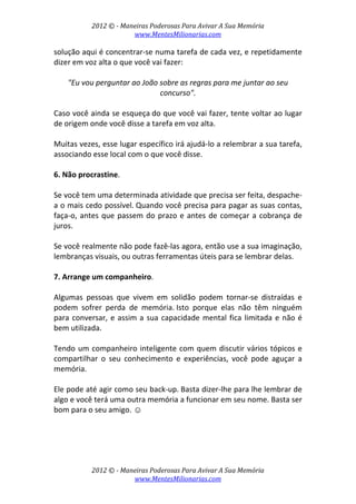 2012 © ­ Maneiras Poderosas Para Avivar A Sua Memória 
www.MentesMilionarias.com 
 
2012 © ­ Maneiras Poderosas Para Avivar A Sua Memória 
www.MentesMilionarias.com 
solução aqui é concentrar‐se numa tarefa de cada vez, e repetidamente 
dizer em voz alta o que você vai fazer:  
 
"Eu vou perguntar ao João sobre as regras para me juntar ao seu 
concurso". 
 
Caso você ainda se esqueça do que você vai fazer, tente voltar ao lugar 
de origem onde você disse a tarefa em voz alta.  
 
Muitas vezes, esse lugar específico irá ajudá‐lo a relembrar a sua tarefa, 
associando esse local com o que você disse. 
 
6. Não procrastine.  
 
Se você tem uma determinada atividade que precisa ser feita, despache‐
a o mais cedo possível. Quando você precisa para pagar as suas contas, 
faça‐o, antes que passem do prazo e antes de começar a cobrança de 
juros.  
 
Se você realmente não pode fazê‐las agora, então use a sua imaginação, 
lembranças visuais, ou outras ferramentas úteis para se lembrar delas. 
 
7. Arrange um companheiro.  
 
Algumas  pessoas  que  vivem  em  solidão  podem  tornar‐se  distraídas  e 
podem  sofrer  perda  de  memória. Isto  porque  elas  não  têm  ninguém 
para conversar, e assim a sua capacidade mental fica limitada e não é 
bem utilizada.  
 
Tendo um companheiro inteligente com quem discutir vários tópicos e 
compartilhar  o  seu  conhecimento  e  experiências,  você  pode  aguçar  a 
memória.  
 
Ele pode até agir como seu back‐up. Basta dizer‐lhe para lhe lembrar de 
algo e você terá uma outra memória a funcionar em seu nome. Basta ser 
bom para o seu amigo. ☺ 
 
   
 