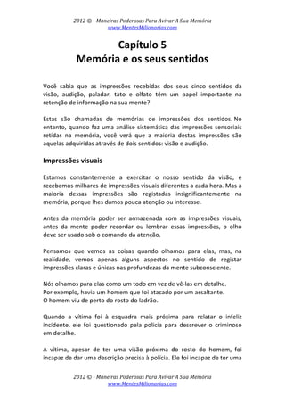 2012 © ­ Maneiras Poderosas Para Avivar A Sua Memória 
www.MentesMilionarias.com 
 
2012 © ­ Maneiras Poderosas Para Avivar A Sua Memória 
www.MentesMilionarias.com 
Capítulo 5 
Memória e os seus sentidos 
 
 
Você  sabia  que  as  impressões  recebidas  dos  seus  cinco  sentidos  da 
visão,  audição,  paladar,  tato  e  olfato  têm  um  papel  importante  na 
retenção de informação na sua mente?  
 
Estas  são  chamadas  de  memórias  de  impressões  dos  sentidos. No 
entanto, quando faz uma análise sistemática das impressões sensoriais 
retidas  na  memória,  você  verá  que  a  maioria  destas  impressões  são 
aquelas adquiridas através de dois sentidos: visão e audição. 
 
Impressões visuais 
 
Estamos  constantemente  a  exercitar  o  nosso  sentido  da  visão,  e 
recebemos milhares de impressões visuais diferentes a cada hora. Mas a 
maioria  dessas  impressões  são  registadas  insignificantemente  na 
memória, porque lhes damos pouca atenção ou interesse. 
 
Antes  da  memória  poder  ser  armazenada  com  as  impressões  visuais, 
antes  da  mente  poder  recordar  ou  lembrar  essas  impressões,  o  olho 
deve ser usado sob o comando da atenção.  
 
Pensamos  que  vemos  as  coisas  quando  olhamos  para  elas,  mas,  na 
realidade,  vemos  apenas  alguns  aspectos  no  sentido  de  registar 
impressões claras e únicas nas profundezas da mente subconsciente.  
 
Nós olhamos para elas como um todo em vez de vê‐las em detalhe. 
Por exemplo, havia um homem que foi atacado por um assaltante.  
O homem viu de perto do rosto do ladrão. 
 
Quando  a  vítima  foi  à  esquadra  mais  próxima  para  relatar  o  infeliz 
incidente,  ele  foi  questionado  pela  policia  para  descrever  o  criminoso 
em detalhe.  
 
A  vítima,  apesar  de  ter  uma  visão  próxima  do  rosto  do  homem,  foi 
incapaz de dar uma descrição precisa à polícia. Ele foi incapaz de ter uma 
 