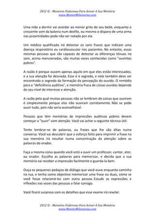 2012 © ­ Maneiras Poderosas Para Avivar A Sua Memória 
www.MentesMilionarias.com 
 
2012 © ­ Maneiras Poderosas Para Avivar A Sua Memória 
www.MentesMilionarias.com 
 
Uma mãe a dormir vai acordar ao menor grito do seu bebé, enquanto o 
crescente som da bateria num desfile, ou mesmo o disparo de uma arma 
nas proximidades pode não ser notado por ela.  
 
Um  médico  qualificado  irá  detectar  os  sons  fracos  que  indicam  uma 
doença respiratória ou cardiovascular nos pacientes. No entanto, essas 
mesmas pessoas que são capazes de detectar as diferenças ténues no 
som, acima mencionadas, são muitas vezes conhecidas como "ouvintes 
pobres".  
 
A razão é porque ouvem apenas aquilo em que eles estão interessados, 
e a sua atenção foi desviada. Esse é o segredo, e nele também deve ser 
encontrado o segredo da formação da percepção do ouvido. O remédio 
para a "deficiência auditiva", e memória fraca de coisas ouvidas depende 
do seu nível de interesse e atenção. 
 
A razão pela qual muitas pessoas não se lembram de coisas que ouviram 
é  simplesmente  porque  elas  não  ouviram  corretamente. Não  se  pode 
ouvir tudo, pois não seria aconselhável.  
 
Pessoas  que  têm  memórias  de  impressões  auditivas  pobres  devem 
começar a "ouvir" com atenção. Você vai achar a seguinte técnica útil: 
 
Tente  lembrar‐se  de  palavras,  ou  frases  que  lhe  são  ditas  numa 
conversa. Você vai descobrir que o esforço feito para imprimir a frase na 
sua  memória  irá  resultar  numa  concentração  da  atenção  sobre  as 
palavras do orador.  
 
Faça a mesma coisa quando você está a ouvir um professor, cantor, ator, 
ou  orador.  Escolha  as  palavras  para  memorizar,  e  decida  que  a  sua 
memória vai receber a impressão facilmente e guarda‐la bem.  
 
Ouça os pequenos pedaços de diálogo que você ouve enquanto caminha 
na rua, e tenha como objectivo memorizar uma frase ou duas, como se 
você  fosse  relacioná‐los  com  outra  pessoa. Estude  as  expressões  e 
inflexões nas vozes das pessoas a falar consigo.  
 
Você ficará surpreso com os detalhes que esse exame irá revelar.  
 