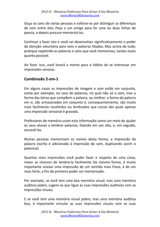 2012 © ­ Maneiras Poderosas Para Avivar A Sua Memória 
www.MentesMilionarias.com 
 
2012 © ­ Maneiras Poderosas Para Avivar A Sua Memória 
www.MentesMilionarias.com 
Ouça os sons de várias pessoas e esforce‐se por distinguir as diferenças 
de  som  entre  eles. Peça  a  um  amigo  para  ler  uma  ou  duas  linhas  de 
poesia, e depois procure memorizá‐las.  
 
Continue a fazer isto e você vai desenvolver significativamente o poder 
da atenção voluntária para sons e palavras faladas. Mas acima de tudo, 
pratique repetindo as palavras e sons que você memorizou, tantas vezes 
quanto possível.  
 
Ao  fazer  isso,  você  levará  a  mente  para  o  hábito  de  se  interessar  em 
impressões sonoras. 
 
Combinado 2‐em‐1 
 
Em  alguns  casos  as impressões  de  imagem  e  som  estão  em  conjunto, 
como por exemplo, no caso de palavras, no qual não só o som, mas a 
forma das letras que compõem a palavra, ou melhor, a forma da palavra 
em si, são armazenados em conjunto e, consequentemente, são muito 
mais  facilmente  recolhidos  ou  lembrados  que  coisas  das  quais  apenas 
uma impressão sensorial é gravada. 
 
Professores de memória usam esta informação como um meio de ajudar 
os seus alunos a lembrar palavras, falando em voz alta, e, em seguida, 
escrevê‐las. 
 
Muitas  pessoas  memorizam  os  nomes  desta  forma,  a  impressão  da 
palavra  escrita  é  adicionada  à  impressão  do  som,  duplicando  assim  o 
potencial. 
 
Quantas  mais  impressões  você  puder  fazer  a  respeito  de  uma  coisa, 
maior  as  chances  de  lembrá‐la  facilmente. Da  mesma  forma,  é  muito 
importante anexar uma impressão de um sentido mais fraco, à de um 
mais forte, a fim do primeiro poder ser memorizado.  
 
Por exemplo, se você tem uma boa memória visual, mas uma memória 
auditiva pobre, sugere‐se que ligue as suas impressões auditivas com as 
impressões visuais.  
 
E se você tem uma memória visual pobre, mas uma memória auditiva 
boa,  é  importante  vincular  as  suas  impressões  visuais  com  as  suas 
 