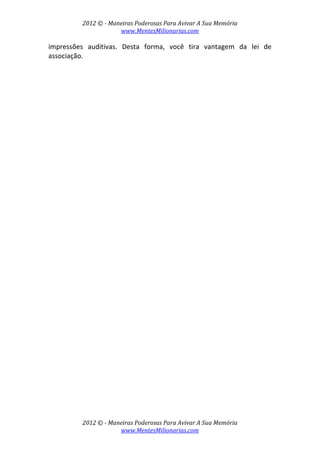 2012 © ­ Maneiras Poderosas Para Avivar A Sua Memória 
www.MentesMilionarias.com 
 
2012 © ­ Maneiras Poderosas Para Avivar A Sua Memória 
www.MentesMilionarias.com 
impressões  auditivas.  Desta  forma,  você  tira  vantagem  da  lei  de 
associação. 
 
   
 