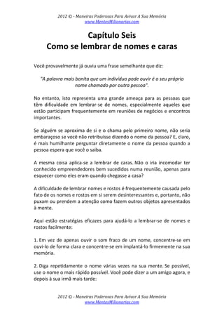 2012 © ­ Maneiras Poderosas Para Avivar A Sua Memória 
www.MentesMilionarias.com 
 
2012 © ­ Maneiras Poderosas Para Avivar A Sua Memória 
www.MentesMilionarias.com 
Capítulo Seis 
Como se lembrar de nomes e caras 
 
Você provavelmente já ouviu uma frase semelhante que diz:  
 
"A palavra mais bonita que um indivíduo pode ouvir é o seu próprio 
nome chamado por outra pessoa". 
 
No  entanto,  isto  representa  uma  grande  ameaça  para  as  pessoas  que 
têm  dificuldade  em  lembrar‐se  de  nomes,  especialmente  aqueles  que 
estão participam frequentemente em reuniões de negócios e encontros 
importantes.  
 
Se alguém se aproxima de si e o chama pelo primeiro nome, não seria 
embaraçoso se você não retribuísse dizendo o nome da pessoa? E, claro, 
é mais humilhante perguntar diretamente o nome da pessoa quando a 
pessoa espera que você o saiba. 
 
A  mesma  coisa  aplica‐se  a  lembrar  de  caras. Não  o  iria  incomodar  ter 
conhecido empreendedores bem sucedidos numa reunião, apenas para 
esquecer como eles eram quando chegasse a casa?  
 
A dificuldade de lembrar nomes e rostos é frequentemente causada pelo 
fato de os nomes e rostos em si serem desinteressantes e, portanto, não 
puxam ou prendem a atenção como fazem outros objetos apresentados 
à mente. 
 
Aqui estão estratégias eficazes para ajudá‐lo a lembrar‐se de nomes e 
rostos facilmente: 
 
1. Em vez de apenas ouvir o som fraco de um nome, concentre‐se em 
ouvi‐lo de forma clara e concentre‐se em implantá‐lo firmemente na sua 
memória. 
 
2. Diga repetidamente o nome várias vezes na sua mente. Se possível, 
use o nome o mais rápido possível. Você pode dizer a um amigo agora, e 
depois à sua irmã mais tarde:  
 
 