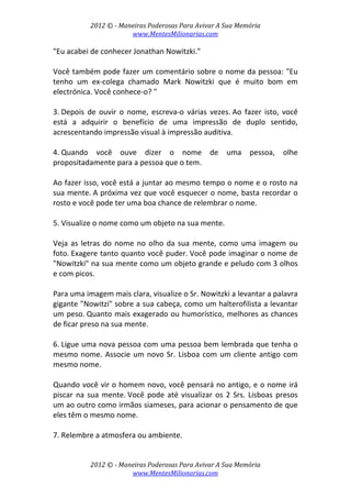 2012 © ­ Maneiras Poderosas Para Avivar A Sua Memória 
www.MentesMilionarias.com 
 
2012 © ­ Maneiras Poderosas Para Avivar A Sua Memória 
www.MentesMilionarias.com 
"Eu acabei de conhecer Jonathan Nowitzki."  
 
Você também pode fazer um comentário sobre o nome da pessoa: "Eu 
tenho  um  ex‐colega  chamado  Mark  Nowitzki  que  é  muito  bom  em 
electrónica. Você conhece‐o? " 
 
3. Depois  de  ouvir  o  nome,  escreva‐o  várias  vezes. Ao  fazer  isto,  você 
está  a  adquirir  o  benefício  de  uma  impressão  de  duplo  sentido, 
acrescentando impressão visual à impressão auditiva. 
 
4. Quando  você  ouve  dizer  o  nome  de  uma  pessoa,  olhe 
propositadamente para a pessoa que o tem.  
 
Ao fazer isso, você está a juntar ao mesmo tempo o nome e o rosto na 
sua mente. A próxima vez que você esquecer o nome, basta recordar o 
rosto e você pode ter uma boa chance de relembrar o nome. 
 
5. Visualize o nome como um objeto na sua mente.  
 
Veja as letras do nome no olho da sua mente, como uma imagem ou 
foto. Exagere tanto quanto você puder. Você pode imaginar o nome de 
"Nowitzki" na sua mente como um objeto grande e peludo com 3 olhos 
e com picos.  
 
Para uma imagem mais clara, visualize o Sr. Nowitzki a levantar a palavra 
gigante "Nowitzi" sobre a sua cabeça, como um halterofilista a levantar 
um peso. Quanto mais exagerado ou humorístico, melhores as chances 
de ficar preso na sua mente. 
 
6. Ligue uma nova pessoa com uma pessoa bem lembrada que tenha o 
mesmo nome. Associe um novo Sr. Lisboa com um cliente antigo com 
mesmo nome.  
 
Quando você vir o homem novo, você pensará no antigo, e o nome irá 
piscar na sua mente. Você pode até visualizar os 2 Srs. Lisboas presos 
um ao outro como irmãos siameses, para acionar o pensamento de que 
eles têm o mesmo nome. 
 
7. Relembre a atmosfera ou ambiente.  
 
 