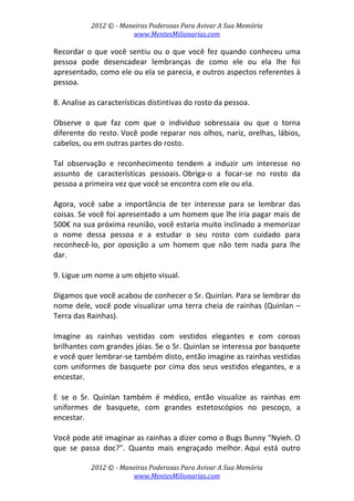 2012 © ­ Maneiras Poderosas Para Avivar A Sua Memória 
www.MentesMilionarias.com 
 
2012 © ­ Maneiras Poderosas Para Avivar A Sua Memória 
www.MentesMilionarias.com 
Recordar o que você sentiu ou o que você fez quando conheceu uma 
pessoa  pode  desencadear  lembranças  de  como  ele  ou  ela  lhe  foi 
apresentado, como ele ou ela se parecia, e outros aspectos referentes à 
pessoa. 
 
8. Analise as características distintivas do rosto da pessoa.  
 
Observe  o  que  faz  com  que  o  individuo  sobressaia  ou  que  o  torna 
diferente do resto. Você pode reparar nos olhos, nariz, orelhas, lábios, 
cabelos, ou em outras partes do rosto.  
 
Tal  observação  e  reconhecimento  tendem  a  induzir  um  interesse  no 
assunto  de  características  pessoais. Obriga‐o  a  focar‐se  no  rosto  da 
pessoa a primeira vez que você se encontra com ele ou ela.  
 
Agora,  você  sabe  a  importância  de  ter  interesse  para  se  lembrar  das 
coisas. Se você foi apresentado a um homem que lhe iria pagar mais de 
500€ na sua próxima reunião, você estaria muito inclinado a memorizar 
o  nome  dessa  pessoa  e  a  estudar  o  seu  rosto  com  cuidado  para 
reconhecê‐lo,  por  oposição  a  um  homem  que  não  tem  nada  para  lhe 
dar. 
 
9. Ligue um nome a um objeto visual.  
 
Digamos que você acabou de conhecer o Sr. Quinlan. Para se lembrar do 
nome dele, você pode visualizar uma terra cheia de rainhas (Quinlan – 
Terra das Rainhas).  
 
Imagine  as  rainhas  vestidas  com  vestidos  elegantes  e  com  coroas 
brilhantes com grandes jóias. Se o Sr. Quinlan se interessa por basquete 
e você quer lembrar‐se também disto, então imagine as rainhas vestidas 
com uniformes de basquete por cima dos seus vestidos elegantes, e a 
encestar.  
 
E  se  o  Sr.  Quinlan  também  é  médico,  então  visualize  as  rainhas  em 
uniformes  de  basquete,  com  grandes  estetoscópios  no  pescoço,  a 
encestar.  
 
Você pode até imaginar as rainhas a dizer como o Bugs Bunny “Nyieh. O 
que  se  passa  doc?".  Quanto  mais  engraçado  melhor. Aqui  está  outro 
 
