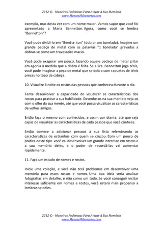 2012 © ­ Maneiras Poderosas Para Avivar A Sua Memória 
www.MentesMilionarias.com 
 
2012 © ­ Maneiras Poderosas Para Avivar A Sua Memória 
www.MentesMilionarias.com 
exemplo, mas desta vez com um nome maior. Vamos supor que você foi 
apresentado  a  Maria  Bennetton. Agora,  como  você  se  lembra 
"Bennetton"?  
 
Você pode dividi‐lo em "Bend‐a‐ ton" (dobrar um tonelada). Imagine um 
grande  pedaço  de  metal  com  as  palavras  "1  tonelada"  gravadas  a 
dobrar‐se como um travesseiro macio.  
 
Você pode exagerar um pouco, fazendo aquele pedaço de metal gritar 
em agonia à medida que a dobra é feita. Se a Sra. Bennetton joga ténis, 
você pode imaginar a peça de metal que se dobra com raquetes de ténis 
presas no topo da cabeça. 
 
10. Visualize à noite os rostos das pessoas que conheceu durante o dia.  
 
Tente  desenvolver  a  capacidade  de  visualizar  as  características  dos 
rostos para praticar a sua habilidade. Desenhe‐os na sua mente e veja‐os 
com o olho da sua mente, até que você possa visualizar as características 
de velhos amigos.  
 
Então faça o mesmo com conhecidos, e assim por diante, até que seja 
capaz de visualizar as características de cada pessoa que você conhece.  
 
Então  comece  a  adicionar  pessoas  à  sua  lista  relembrando  as 
características  de  estranhos  com  quem  se  cruzou. Com  um  pouco  de 
prática deste tipo  você vai desenvolver um grande interesse em rostos e 
a  sua  memória  deles,  e  o  poder  de  recordá‐las  vai  aumentar 
rapidamente. 
 
11. Faça um estudo de nomes e rostos.  
 
Inicie  uma  coleção,  e  você  não  terá  problemas  em  desenvolver  uma 
memória  para  esses  rostos  e  nomes. Uma  boa  ideia  seria  analisar 
fotografias em detalhe, e não como um todo. Se você conseguir incitar 
interesse  suficiente  em  nomes  e  rostos,  você  estará  mais  propenso  a 
lembrar‐se deles. 
 
 
   
 