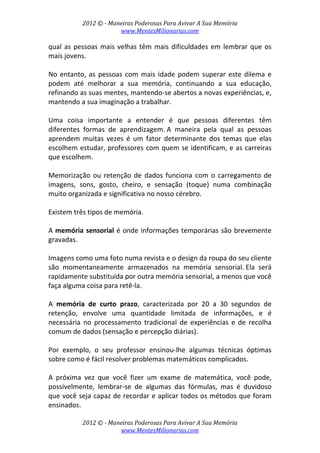 2012 © ­ Maneiras Poderosas Para Avivar A Sua Memória 
www.MentesMilionarias.com 
 
2012 © ­ Maneiras Poderosas Para Avivar A Sua Memória 
www.MentesMilionarias.com 
qual as pessoas mais velhas têm mais dificuldades em lembrar que os 
mais jovens.  
 
No entanto, as pessoas com mais idade podem superar este dilema e 
podem  até  melhorar  a  sua  memória,  continuando  a  sua  educação, 
refinando as suas mentes, mantendo‐se abertos a novas experiências, e, 
mantendo a sua imaginação a trabalhar.  
 
Uma  coisa  importante  a  entender  é  que  pessoas  diferentes  têm 
diferentes  formas  de  aprendizagem. A  maneira  pela  qual  as  pessoas 
aprendem  muitas  vezes  é  um  fator  determinante  dos  temas  que  elas 
escolhem estudar, professores com quem se identificam, e as carreiras 
que escolhem. 
 
Memorização ou retenção de dados funciona com o carregamento  de 
imagens,  sons,  gosto,  cheiro,  e  sensação  (toque)  numa  combinação 
muito organizada e significativa no nosso cérebro.  
 
Existem três tipos de memória. 
 
A memória sensorial é onde informações temporárias são brevemente 
gravadas.  
 
Imagens como uma foto numa revista e o design da roupa do seu cliente 
são  momentaneamente  armazenados  na  memória  sensorial. Ela  será 
rapidamente substituída por outra memória sensorial, a menos que você 
faça alguma coisa para retê‐la. 
 
A  memória  de  curto  prazo,  caracterizada  por  20  a  30  segundos  de 
retenção,  envolve  uma  quantidade  limitada  de  informações,  e  é 
necessária  no  processamento  tradicional  de  experiências  e  de  recolha 
comum de dados (sensação e percepção diárias).  
 
Por  exemplo,  o  seu  professor  ensinou‐lhe  algumas  técnicas  óptimas 
sobre como é fácil resolver problemas matemáticos complicados.  
 
A  próxima  vez  que  você  fizer  um  exame  de  matemática,  você  pode, 
possivelmente,  lembrar‐se  de  algumas  das  fórmulas,  mas  é  duvidoso 
que você seja capaz de recordar e aplicar todos os métodos que foram 
ensinados. 
 