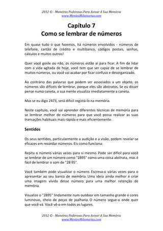 2012 © ­ Maneiras Poderosas Para Avivar A Sua Memória 
www.MentesMilionarias.com 
 
2012 © ­ Maneiras Poderosas Para Avivar A Sua Memória 
www.MentesMilionarias.com 
Capítulo 7 
Como se lembrar de números 
 
Em  quase  tudo  o  que  fazemos,  há  números  envolvidos  ‐  números  de 
telefone,  cartão  de  crédito  e  multibanco,  códigos  postais,  senhas, 
cálculos e muitos outros!  
 
Quer você goste ou não, os números estão aí para ficar. A fim de lidar 
com a vida agitada de hoje, você tem que ser capaz de se lembrar de 
muitos números, ou você vai acabar por ficar confuso e desorganizado. 
 
Ao  contrário  das  palavras  que  podem  ser  associados  a  um  objeto,  os 
números são difíceis de lembrar, porque eles são abstratos. Se eu disser 
pense numa caneta, a sua mente visualiza imediatamente a caneta.  
 
Mas se eu digo 2473, será difícil registá‐lo na memória. 
 
Neste capítulo, você vai aprender diferentes técnicas de memória para 
se  lembrar  melhor  de  números  para  que  você  possa  realizar  as  suas 
transações habituais mais rápida e mais eficientemente. 
 
Sentidos 
 
Os seus sentidos, particularmente a audição e a visão, podem revelar‐se 
eficazes em recordar números. Eis como funciona: 
 
Repita o número várias vezes para si mesmo. Pode ser difícil para você 
se lembrar de um número como "2895" como uma coisa abstrata, mas é 
fácil de lembrar o som de "28 95". 
 
Você também pode visualizar o número. Escreva‐o várias vezes para o 
apresentar  ao  seu  banco  de  memória. Uma  ideia  ainda  melhor  é  criar 
uma  imagem  vívida  desse  número  para  uma  melhor  retenção  de 
memória.  
 
Visualize o "2895" lindamente num outdoor em tamanho grande e cores 
luminosas,  cheio  de  peças  de  joalharia. O  número  segue‐o  onde  quer 
que você vá. Você vê‐o em todos os lugares.  
 