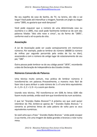 2012 © ­ Maneiras Poderosas Para Avivar A Sua Memória 
www.MentesMilionarias.com 
 
2012 © ­ Maneiras Poderosas Para Avivar A Sua Memória 
www.MentesMilionarias.com 
 
No  seu  espelho  da  casa  de  banho,  da  TV,  na  lareira,  ele  não  o  vai 
largar! Você pode até intensificar a imagem, fazendo um jingle ou slogan 
como "2895, eu gostaria que você dançasse!" 
 
Você  pode  esquecer  que  o  número  de  uma  determinada  casa  ou 
escritório é o 2895, mas você pode facilmente lembrar‐se do som das 
palavras  faladas  "dois  oito  nove  e  cinco",  ou  da  forma  de  "2895", 
conforme você a vê na porta do sitio. 
 
Associação 
 
A  Lei  de  Associação  pode  ser  usada  vantajosamente  em  memorizar 
números. Por exemplo, pode‐se lembrar do número 186000 (o número 
de  milhas  por  segundo  percorrida  pela  ondas  de  luz  no  éter), 
associando‐o com o número do antigo lugar de estacionamento do seu 
pai, "186".  
 
Outra pessoa pode lembrar–se do seu código postal "1876", recordando 
a data da Declaração de Independência dos Estados Unidos. 
 
Números Conversão de Palavras 
 
Uma  técnica  muito  comum,  mas  prática  de  lembrar  números  é 
transformá‐los  em  palavras. Provavelmente,  a  maneira  mais  fácil  de 
fazer isto é para atribuir a cada número de 1 a 9 uma letra equivalente: 
A = 1, B = 2, C = 3, D = 4, e assim por diante.  
 
Usando  esta  técnica,  742  transforma‐se  em  GDB. As  letras  GDB  não 
fazem muito sentido, então você tem que transformá‐las num acróstico.  
 
E  que  tal  "Grandes  Dados  Brancos"?  A  próxima  vez  que  você  quiser 
relembrar  do  742,  lembre‐se  apenas  de  "  Grandes  Dados  Brancos  "  e 
converta  as  primeiras  letras  de  cada  palavra  de  volta  para  os  seus 
equivalentes numéricos.  
 
Se você acha que a frase " Grandes Dados Brancos " ainda pode escapar 
à sua mente, crie uma imagem de dados grandes e brancos a rolar numa 
mesa. 
 
 
