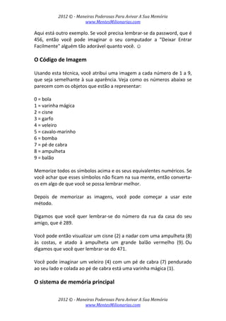 2012 © ­ Maneiras Poderosas Para Avivar A Sua Memória 
www.MentesMilionarias.com 
 
2012 © ­ Maneiras Poderosas Para Avivar A Sua Memória 
www.MentesMilionarias.com 
Aqui está outro exemplo. Se você precisa lembrar‐se da password, que é 
456,  então  você  pode  imaginar  o  seu  computador  a  "Deixar  Entrar 
Facilmente" alguém tão adorável quanto você. ☺ 
 
O Código de Imagem 
 
Usando esta técnica, você atribui uma imagem a cada número de 1 a 9, 
que seja semelhante à sua aparência. Veja como os números abaixo se 
parecem com os objetos que estão a representar: 
 
0 = bola 
1 = varinha mágica 
2 = cisne 
3 = garfo 
4 = veleiro 
5 = cavalo‐marinho 
6 = bomba 
7 = pé de cabra 
8 = ampulheta 
9 = balão 
 
Memorize todos os símbolos acima e os seus equivalentes numéricos. Se 
você achar que esses símbolos não ficam na sua mente, então converta‐
os em algo de que você se possa lembrar melhor.  
 
Depois  de  memorizar  as  imagens,  você  pode  começar  a  usar  este 
método. 
 
Digamos  que  você  quer  lembrar‐se  do  número  da  rua  da casa  do  seu 
amigo, que é 289.  
 
Você pode então visualizar um cisne (2) a nadar com uma ampulheta (8) 
às  costas,  e  atado  à  ampulheta  um  grande  balão  vermelho  (9). Ou 
digamos que você quer lembrar‐se do 471.  
 
Você pode imaginar um veleiro (4) com um pé de cabra (7) pendurado 
ao seu lado e colada ao pé de cabra está uma varinha mágica (1). 
 
O sistema de memória principal 
 
 