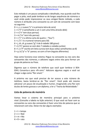 2012 © ­ Maneiras Poderosas Para Avivar A Sua Memória 
www.MentesMilionarias.com 
 
2012 © ­ Maneiras Poderosas Para Avivar A Sua Memória 
www.MentesMilionarias.com 
Este método é um pouco complicado e detalhado, mas quando você lhe 
pegar o jeito, você pode lembrar‐se de longas sequências de números e 
você  ainda  pode  impressionar  os  seus  amigos! Neste  método,  a  cada 
número é atribuído uma consoante ou um som de consoante com base 
no seguinte: 
0 = s, z, c‐suave ("z" é a primeira letra de zero) 
1 = t ("t" é semelhante a um 1 com uma linha através dele) 
2 = n ("n" tem duas pernas) 
3 = m ("m" tem três pernas) 
4 = r ("r" é a última carta de quatro – “four”) 
5 = L ("L" é o numeral romano para 50) 
6 = j, sh, ch, g‐suave ("g" é de 6 rodado 180 graus) 
7 = k ("k" parece‐se com dois 7 rodados e colados juntos) 
8 = f, v ("f" escrito em letra cursiva tem duas voltas semelhantes ao 8) 
9 = p, b ("p" e "b" parece,‐se com o 9 em ângulos diferentes) 
 
Veja como funciona esse sistema. Pegue na consoante ou nos sons das 
consoantes dos números, e adicione vogais entre elas para formar um 
grupo de palavras ou frase. 
 
Digamos  que  o  número  de  telefone  que  você  quer  lembrar  é  854‐
0341. Converta‐o  para  «flr‐smrt."  Adicione  algumas  vogais  e  você  vai 
chegar a algo como "flor smart."  
 
A  próxima  vez  que  você  precisar  de  ter  acesso  a  este  número  de 
telefone,  basta  lembrar‐se  de  "flor  smart".  Você  pode  até  mesmo 
adicionar um pouco de visualização e humor, imaginando uma flor com 
óculos de lentes grossas e um diploma, a ler a "Teoria da Relatividade." 
 
Lista de palavras de memória 
 
Vamos  levar  o  sistema  de  memória  principal  para  o  próximo 
nível. (Consulte a tabela na lição anterior). O que você vai fazer com as 
consoantes ou sons das consoantes é fazer uma lista de palavras que se 
relacionam com elas. Deixe‐me dar alguns exemplos: 
 
1 = t = tampa 
2 = n = Noé 
3 = m = Ma 
4 = R = rato 
 