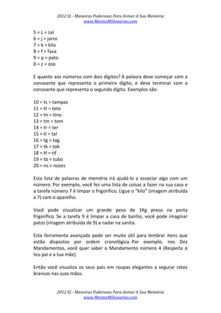 2012 © ­ Maneiras Poderosas Para Avivar A Sua Memória 
www.MentesMilionarias.com 
 
2012 © ­ Maneiras Poderosas Para Avivar A Sua Memória 
www.MentesMilionarias.com 
5 = L = Lei 
6 = j = jarro 
7 = k = kilo 
8 = f = fava 
9 = p = pato 
0 = z = zoo 
 
E quanto aos números com dois dígitos? A palavra deve começar com a 
consoante  que  representa  o  primeiro  dígito,  e  deve  terminar  com  a 
consoante que representa o segundo dígito. Exemplos são: 
 
10 = ts = tampas 
11 = tt = teto 
12 = tn = tino 
13 = tm = tom 
14 = tr = ter 
15 = tl = tal 
16 = tg = tag 
17 = tk = tok 
18 = tf = tif 
19 = tb = tubo 
20 = ns = nozes 
 
Esta lista de palavras de memória irá ajudá‐lo a associar algo com um 
número. Por exemplo, você fez uma lista de coisas a fazer na sua casa e 
a tarefa número 7 é limpar o frigorifico. Ligue o “kilo” (imagem atribuída 
a 7) com o aparelho.  
 
Você  pode  visualizar  um  grande  peso  de  1Kg  preso  na  porta 
frigorifico. Se a tarefa 9 é limpar a casa de banho, você pode imaginar 
patos (imagem atribuída de 9) a nadar na sanita. 
 
Esta  ferramenta  avançada  pode  ser  muito  útil  para  lembrar  itens  que 
estão  dispostos  por  ordem  cronológica. Por  exemplo,  nos  Dez 
Mandamentos, você quer saber o Mandamento número 4 (Respeita o 
teu pai e a tua mãe).  
 
Então você visualiza os seus pais em roupas elegantes a segurar ratos 
brancos nas suas mãos. 
 
 