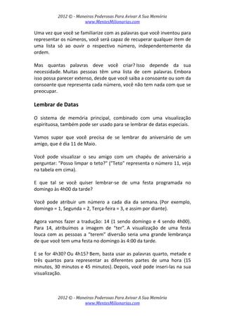 2012 © ­ Maneiras Poderosas Para Avivar A Sua Memória 
www.MentesMilionarias.com 
 
2012 © ­ Maneiras Poderosas Para Avivar A Sua Memória 
www.MentesMilionarias.com 
Uma vez que você se familiarize com as palavras que você inventou para 
representar os números, você será capaz de recuperar qualquer item de 
uma  lista  só  ao  ouvir  o  respectivo  número,  independentemente  da 
ordem. 
 
Mas  quantas  palavras  deve  você  criar? Isso  depende  da  sua 
necessidade. Muitas  pessoas  têm  uma  lista  de  cem  palavras. Embora 
isso possa parecer extenso, desde que você saiba a consoante ou som da 
consoante que representa cada número, você não tem nada com que se 
preocupar. 
 
Lembrar de Datas 
 
O  sistema  de  memória  principal,  combinado  com  uma  visualização 
espirituosa, também pode ser usado para se lembrar de datas especiais. 
 
Vamos  supor  que  você  precisa  de  se  lembrar  do  aniversário  de  um 
amigo, que é dia 11 de Maio.  
 
Você  pode  visualizar  o  seu  amigo  com  um  chapéu  de  aniversário  a 
perguntar: "Posso limpar o teto?" ("Teto" representa o número 11, veja 
na tabela em cima). 
 
E  que  tal  se  você  quiser  lembrar‐se  de  uma  festa  programada  no 
domingo às 4h00 da tarde?  
 
Você  pode  atribuir  um  número  a  cada  dia  da  semana. (Por  exemplo, 
domingo = 1, Segunda = 2, Terça‐feira = 3, e assim por diante). 
 
Agora vamos fazer a tradução: 14 (1 sendo domingo e 4 sendo 4h00). 
Para  14,  atribuímos  a  imagem  de  “ter”. A  visualização  de  uma  festa 
louca com as pessoas a “terem” diversão seria uma grande lembrança 
de que você tem uma festa no domingo às 4:00 da tarde. 
 
E se for 4h30? Ou 4h15? Bem, basta usar as palavras quarto, metade e 
três  quartos  para  representar  as  diferentes  partes  de  uma  hora  (15 
minutos, 30 minutos e 45 minutos). Depois, você pode inseri‐las na sua 
visualização. 
 
 