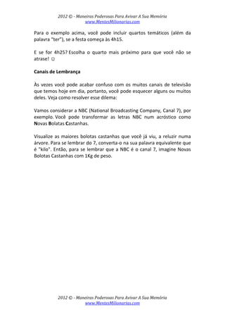 2012 © ­ Maneiras Poderosas Para Avivar A Sua Memória 
www.MentesMilionarias.com 
 
2012 © ­ Maneiras Poderosas Para Avivar A Sua Memória 
www.MentesMilionarias.com 
Para  o  exemplo  acima,  você  pode  incluir  quartos  temáticos  (além  da 
palavra “ter”), se a festa começa às 4h15. 
 
E  se  for  4h25? Escolha  o  quarto  mais  próximo  para  que  você  não  se 
atrase! ☺ 
 
Canais de Lembrança 
 
Às vezes você pode acabar confuso com os muitos canais de televisão 
que temos hoje em dia, portanto, você pode esquecer alguns ou muitos 
deles. Veja como resolver esse dilema: 
 
Vamos considerar a NBC (National Broadcasting Company, Canal 7), por 
exemplo. Você  pode  transformar  as  letras  NBC  num  acróstico  como 
Novas Bolatas Castanhas.  
 
Visualize as maiores bolotas castanhas que você já viu, a reluzir numa 
árvore. Para se lembrar do 7, converta‐o na sua palavra equivalente que 
é "kilo". Então, para se lembrar que a NBC é o canal 7, imagine Novas 
Bolotas Castanhas com 1Kg de peso. 
 
   
 