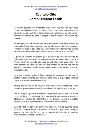 2012 © ­ Maneiras Poderosas Para Avivar A Sua Memória 
www.MentesMilionarias.com 
 
2012 © ­ Maneiras Poderosas Para Avivar A Sua Memória 
www.MentesMilionarias.com 
Capítulo Oito 
Como Lembrar Locais 
 
 
Diferentes pessoas têm diferentes habilidades. Algumas são agraciadas 
com o dom da orientação. Elas são as únicas que nunca se esquecem de 
como chegar ao local de destino, mesmo se tiverem que passar por um 
caminho de labiríntico para lá chegar, e mesmo que só lá tenham ido 
uma vez. 
 
No entanto, existem muitas pessoas que não possuem este sentido de 
orientação. Estas são as pessoas que simplesmente não se conseguem 
lembrar dos lugares por onde passaram, mesmo que tenham ido a esses 
locais várias vezes antes. Bem, não há necessidade de ficar frustrado. 
 
O  primeiro  conceito  necessário  para  desenvolver  um  bom  sentido  de 
orientação é ter um profundo interesse nos locais. Você deve começar a 
"tomar  nota"  do  sentido  das  ruas  ou  estradas  onde  você  viaja  ‐  os 
monumentos, as curvas da estrada, até mesmo os objetos naturais ao 
longo  do  caminho. Estudar  mapas  pode  ajudar  a  despertar  um  novo 
interesse neles. 
 
Uma  das  primeiras  coisas  a  fazer,  depois  de  despertar  o  interesse,  é 
anotar cuidadosamente os pontos de referência e as posições relativas 
das ruas ou estradas onde você viaja.  
 
Muitas pessoas viajam ao longo de uma nova rua ou estrada de forma 
distraída, ignorando as características da terra à medida que avançam. 
 
Isto é fatal para guardar a memória. Você deve reparar nas ruas e nas 
coisas  ao  longo  do  caminho. Pare  nas  passadeiras,  ou  nas  esquinas  e 
observe  os  pontos  de  referência,  e  as  direções  gerais  e  posições 
relativas, até que sejam mantidas firmemente na sua mente.  
 
Quando você vai correr ou caminhar, comece a ver de quantas coisas 
você  se  consegue  lembrar. E  quando  você  voltar  para  casa,  reveja  a 
viagem  na  sua  mente,  e  veja  o  quanto  da  direção  e  quantos 
monumentos é capaz de se lembrar.  
 
 
