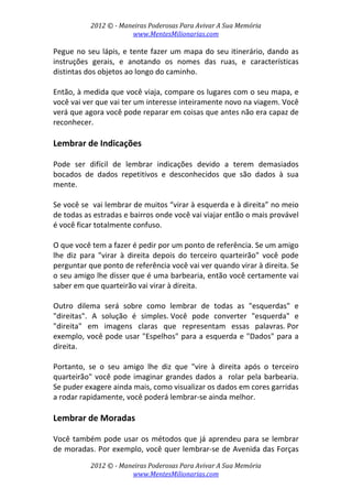 2012 © ­ Maneiras Poderosas Para Avivar A Sua Memória 
www.MentesMilionarias.com 
 
2012 © ­ Maneiras Poderosas Para Avivar A Sua Memória 
www.MentesMilionarias.com 
Pegue no seu lápis, e tente fazer um mapa do seu itinerário, dando as 
instruções  gerais,  e  anotando  os  nomes  das  ruas,  e  características 
distintas dos objetos ao longo do caminho. 
 
Então, à medida que você viaja, compare os lugares com o seu mapa, e 
você vai ver que vai ter um interesse inteiramente novo na viagem. Você 
verá que agora você pode reparar em coisas que antes não era capaz de 
reconhecer. 
 
Lembrar de Indicações 
 
Pode  ser  difícil  de  lembrar  indicações  devido  a  terem  demasiados 
bocados  de  dados  repetitivos  e  desconhecidos  que  são  dados  à  sua 
mente.  
 
Se você se  vai lembrar de muitos “virar à esquerda e à direita” no meio 
de todas as estradas e bairros onde você vai viajar então o mais provável 
é você ficar totalmente confuso. 
 
O que você tem a fazer é pedir por um ponto de referência. Se um amigo 
lhe  diz  para  "virar  à  direita  depois  do  terceiro  quarteirão"  você  pode 
perguntar que ponto de referência você vai ver quando virar à direita. Se 
o seu amigo lhe disser que é uma barbearia, então você certamente vai 
saber em que quarteirão vai virar à direita. 
 
Outro  dilema  será  sobre  como  lembrar  de  todas  as  "esquerdas"  e 
"direitas".  A  solução  é  simples. Você  pode  converter  "esquerda"  e 
"direita"  em  imagens  claras  que  representam  essas  palavras. Por 
exemplo, você pode usar "Espelhos" para a esquerda e "Dados" para a 
direita.  
 
Portanto,  se  o  seu  amigo  lhe  diz  que  "vire  à  direita  após  o  terceiro 
quarteirão" você pode imaginar grandes dados a  rolar pela barbearia. 
Se puder exagere ainda mais, como visualizar os dados em cores garridas 
a rodar rapidamente, você poderá lembrar‐se ainda melhor. 
 
Lembrar de Moradas 
 
Você também pode usar os métodos que já aprendeu para se lembrar 
de moradas. Por exemplo, você quer lembrar‐se de Avenida das Forças 
 