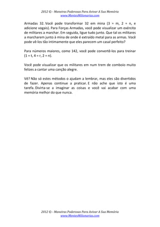 2012 © ­ Maneiras Poderosas Para Avivar A Sua Memória 
www.MentesMilionarias.com 
 
2012 © ­ Maneiras Poderosas Para Avivar A Sua Memória 
www.MentesMilionarias.com 
Armadas  32. Você  pode  transformar  32  em  mina  (3  =  m,  2  =  n,  e 
adicione vogais). Para Forças Armadas, você pode visualizar um exército 
de militares a marchar. Em seguida, ligue tudo junto. Que tal os militares 
a marcharem junto à mina de onde é extraído metal para as armas. Você 
pode vê‐los tão intimamente que eles parecem um casal perfeito? 
 
Para números maiores, como 142, você pode convertê‐los para treinar 
(1 = t, 4 = r, 2 = n).  
 
Você pode visualizar que os militares em num trem de comboio muito 
felizes a cantar uma canção alegre. 
 
Vê? Não só estes métodos o ajudam a lembrar, mas eles são divertidos 
de  fazer.  Apenas  continue  a  praticar. E  não  ache  que  isto  é  uma 
tarefa. Divirta‐se  a  imaginar  as  coisas  e  você  vai  acabar  com  uma 
memória melhor do que nunca. 
 
   
 