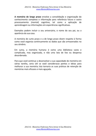 2012 © ­ Maneiras Poderosas Para Avivar A Sua Memória 
www.MentesMilionarias.com 
 
2012 © ­ Maneiras Poderosas Para Avivar A Sua Memória 
www.MentesMilionarias.com 
 
A  memória  de  longo  prazo  envolve  a  consolidação  e  organização  do 
conhecimento  complexo  e  informação  para  referência  futura  e  outro 
processamento  (mental)  cognitivo,  tal  como  a  aplicação  de 
aprendizagem ou informações em experiências significativas.  
 
Exemplos  podem  incluir  o  seu  aniversário,  o  nome  do  seu  pai,  ou  a 
aparência da sua casa. 
 
A memória de curto prazo e a de longo prazo dizem respeito à forma 
como você organiza continuamente os dados que são armazenados no 
seu cérebro.  
 
Em  suma,  a  memória  humana  é  como  uma  biblioteca  vasta  e 
complicada,  mas  organizada,  e  não  uma  lata  de  lixo  ou  despensa 
desordenada. 
 
Para que você continue a desenvolver a sua capacidade de memória em 
várias  tarefas,  seria  útil  se  você  considerasse  pontos  e  ideias  para 
melhorar a sua memória. Isto tornaria as suas práticas de retenção de 
memórias mais eficazes e mais aguçada. 
 
   
 