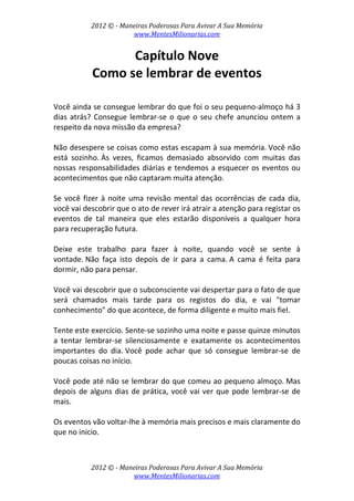 2012 © ­ Maneiras Poderosas Para Avivar A Sua Memória 
www.MentesMilionarias.com 
 
2012 © ­ Maneiras Poderosas Para Avivar A Sua Memória 
www.MentesMilionarias.com 
Capítulo Nove 
Como se lembrar de eventos 
 
 
Você ainda se consegue lembrar do que foi o seu pequeno‐almoço há 3 
dias atrás? Consegue lembrar‐se o que o seu chefe anunciou ontem a 
respeito da nova missão da empresa? 
 
Não desespere se coisas como estas escapam à sua memória. Você não 
está  sozinho. Às  vezes,  ficamos  demasiado  absorvido  com  muitas  das 
nossas responsabilidades diárias e tendemos a esquecer os eventos ou 
acontecimentos que não captaram muita atenção. 
 
Se você fizer à noite uma revisão mental das ocorrências de cada dia, 
você vai descobrir que o ato de rever irá atrair a atenção para registar os 
eventos  de  tal  maneira  que  eles  estarão  disponíveis  a  qualquer  hora 
para recuperação futura. 
 
Deixe  este  trabalho  para  fazer  à  noite,  quando  você  se  sente  à 
vontade. Não  faça  isto  depois  de  ir  para  a  cama. A  cama  é  feita  para 
dormir, não para pensar.  
 
Você vai descobrir que o subconsciente vai despertar para o fato de que 
será  chamados  mais  tarde  para  os  registos  do  dia,  e  vai  "tomar 
conhecimento" do que acontece, de forma diligente e muito mais fiel. 
 
Tente este exercício. Sente‐se sozinho uma noite e passe quinze minutos 
a  tentar  lembrar‐se  silenciosamente  e  exatamente  os  acontecimentos 
importantes  do  dia. Você  pode  achar  que  só  consegue  lembrar‐se  de 
poucas coisas no início.  
 
Você pode até não se lembrar do que comeu ao pequeno almoço. Mas 
depois de alguns dias de prática, você vai ver que pode lembrar‐se de 
mais.  
 
Os eventos vão voltar‐lhe à memória mais precisos e mais claramente do 
que no inicio.  
 
 