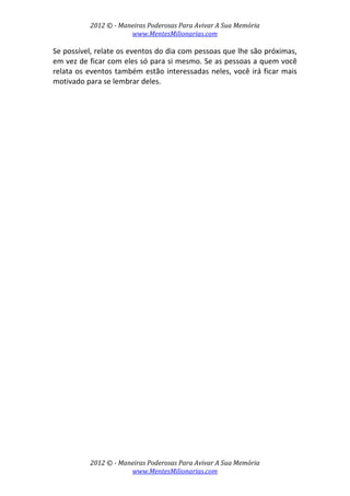2012 © ­ Maneiras Poderosas Para Avivar A Sua Memória 
www.MentesMilionarias.com 
 
2012 © ­ Maneiras Poderosas Para Avivar A Sua Memória 
www.MentesMilionarias.com 
Se possível, relate os eventos do dia com pessoas que lhe são próximas, 
em vez de ficar com eles só para si mesmo. Se as pessoas a quem você 
relata os eventos também estão interessadas neles, você irá ficar mais 
motivado para se lembrar deles. 
   
 