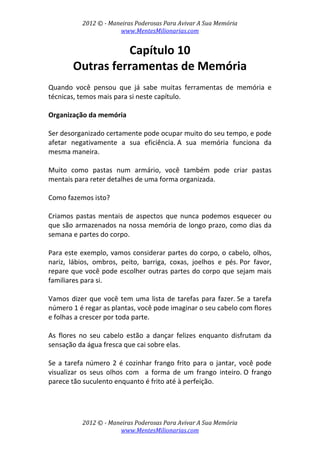 2012 © ­ Maneiras Poderosas Para Avivar A Sua Memória 
www.MentesMilionarias.com 
 
2012 © ­ Maneiras Poderosas Para Avivar A Sua Memória 
www.MentesMilionarias.com 
Capítulo 10 
Outras ferramentas de Memória 
 
Quando  você  pensou  que  já  sabe  muitas  ferramentas  de  memória  e 
técnicas, temos mais para si neste capítulo. 
 
Organização da memória 
 
Ser desorganizado certamente pode ocupar muito do seu tempo, e pode 
afetar  negativamente  a  sua  eficiência. A  sua  memória  funciona  da 
mesma maneira.  
 
Muito  como  pastas  num  armário,  você  também  pode  criar  pastas 
mentais para reter detalhes de uma forma organizada. 
 
Como fazemos isto? 
 
Criamos pastas mentais de aspectos que nunca podemos esquecer ou 
que são armazenados na nossa memória de longo prazo, como dias da 
semana e partes do corpo.  
 
Para este exemplo, vamos considerar partes do corpo, o cabelo, olhos, 
nariz,  lábios,  ombros,  peito,  barriga,  coxas,  joelhos  e  pés. Por  favor, 
repare que você pode escolher outras partes do corpo que sejam mais 
familiares para si. 
 
Vamos dizer que você tem uma lista de tarefas para fazer. Se a tarefa 
número 1 é regar as plantas, você pode imaginar o seu cabelo com flores 
e folhas a crescer por toda parte.  
 
As  flores  no  seu  cabelo  estão  a  dançar  felizes  enquanto  disfrutam  da 
sensação da água fresca que cai sobre elas.  
 
Se a tarefa número 2 é cozinhar frango frito para o jantar, você pode 
visualizar  os  seus  olhos  com    a  forma  de  um  frango  inteiro. O  frango 
parece tão suculento enquanto é frito até à perfeição. 
 
 