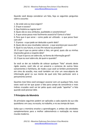 2012 © ­ Maneiras Poderosas Para Avivar A Sua Memória 
www.MentesMilionarias.com 
 
2012 © ­ Maneiras Poderosas Para Avivar A Sua Memória 
www.MentesMilionarias.com 
 
Quando  você  deseja  considerar  um  fato,  faça  as  seguintes  perguntas 
sobre o assunto: 
 
1. De onde veio ou teve origem? 
2. O que o causou? 
3. Que história ou registo tem? 
4. Quais são os seus atributos, qualidades e características? 
5. A que coisas posso mais facilmente associá‐lo? Como é o fato! 
6. Para que é que serve – como pode ser utilizado ‐ o que posso fazer 
com ele? 
7. O prova ‐ o que pode ser deduzido a partir dele? 
8. Quais são os seus resultados naturais ‐ o que acontece por causa ele? 
9. Qual é o seu futuro, e o seu fim natural ou provável? 
10. O que é que eu penso sobre o fato, em geral, quais são as minhas 
impressões gerais a respeito dele? 
11. O que é que eu sei sobre ele, na forma de informação geral? 
12. O que eu ouvi sobre ele, de quem e quando? 
 
Se  você  se  der  ao  trabalho  de  colocar  qualquer  "fato"  através  deste 
rígido  exame,  você  não  só  vai  anexá‐lo  a  centenas  de  outros  fatos  
convenientes e familiares, de modo a que você se lembre prontamente 
em  cima  da  ocasião,  mas  você  também  vai  criar  um  novo objecto  de 
informação  geral  na  sua  mente  do  qual  este  fato  particular  será  o 
pensamento central. 
 
Quantos mais fatos você conseguir associar com um qualquer fato, mais 
vezes você vai ter que puxar o fato para campo da consciência e mais 
índices  cruzados  você  vai  ter  pelos  quais  você  pode  "apanhar"  o  fato 
quando você precisar dele . 
 
7 Princípios da Memória 
 
Os princípios seguintes podem ser aplicados a cada aspecto da sua vida 
quotidiana: em casa, na escola, no trabalho, e no seu tempo de lazer.  
 
Saiba que a memória envolve a aprendizagem, e ambos são atividades 
complementares  para  a  melhor  sobrevivência  e  realização  no  nosso 
mundo moderno. 
 
 