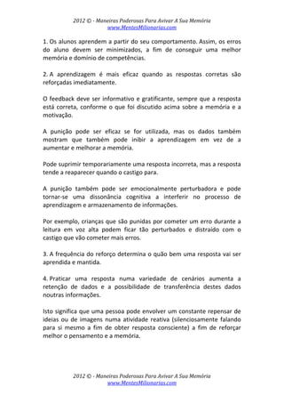 2012 © ­ Maneiras Poderosas Para Avivar A Sua Memória 
www.MentesMilionarias.com 
 
2012 © ­ Maneiras Poderosas Para Avivar A Sua Memória 
www.MentesMilionarias.com 
1. Os alunos aprendem a partir do seu comportamento. Assim, os erros 
do  aluno  devem  ser  minimizados,  a  fim  de  conseguir  uma  melhor 
memória e domínio de competências. 
 
2. A  aprendizagem  é  mais  eficaz  quando  as  respostas  corretas  são 
reforçadas imediatamente.  
 
O feedback deve ser informativo e gratificante, sempre que a resposta 
está correta, conforme o que foi discutido acima sobre a memória e a 
motivação.  
 
A  punição  pode  ser  eficaz  se  for  utilizada,  mas  os  dados  também 
mostram  que  também  pode  inibir  a  aprendizagem  em  vez  de  a 
aumentar e melhorar a memória.  
 
Pode suprimir temporariamente uma resposta incorreta, mas a resposta 
tende a reaparecer quando o castigo para.  
 
A  punição  também  pode  ser  emocionalmente  perturbadora  e  pode 
tornar‐se  uma  dissonância  cognitiva  a  interferir  no  processo  de 
aprendizagem e armazenamento de informações.  
 
Por exemplo, crianças que são punidas por cometer um erro durante a 
leitura  em  voz  alta  podem  ficar  tão  perturbados  e  distraído  com  o 
castigo que vão cometer mais erros. 
 
3. A frequência do reforço determina o quão bem uma resposta vai ser 
aprendida e mantida. 
 
4. Praticar  uma  resposta  numa  variedade  de  cenários  aumenta  a 
retenção  de  dados  e  a  possibilidade  de  transferência  destes  dados 
noutras informações.  
 
Isto significa que uma pessoa pode envolver um constante repensar de 
ideias ou  de imagens numa atividade  reativa (silenciosamente falando 
para  si  mesmo  a  fim  de  obter  resposta  consciente)  a  fim  de  reforçar 
melhor o pensamento e a memória. 
 
 