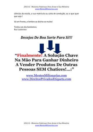 2012 © ­ Maneiras Poderosas Para Avivar A Sua Memória 
www.MentesMilionarias.com 
 
2012 © ­ Maneiras Poderosas Para Avivar A Sua Memória 
www.MentesMilionarias.com 
ciências da escola, a sua matrícula ou carta de condução, ou o que quer 
que seja !  
 
Vá em frente, e lembre‐se divirta‐se muito! 
 
Tenha um dia fantástico, 
Rui Ludovino 
 
Desejos De Boa Sorte Para Sí!!! 
 
 
“Finalmente! A Solução Chave
Na Mão Para Ganhar Dinheiro
A Vender Produtos De Outras
Pessoas SEM Chatices!…:”
www.MentesMilionarias.com
www.DireitosPrivadosEtiqueta.com
 
 