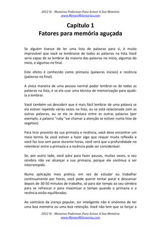 2012 © ­ Maneiras Poderosas Para Avivar A Sua Memória 
www.MentesMilionarias.com 
 
2012 © ­ Maneiras Poderosas Para Avivar A Sua Memória 
www.MentesMilionarias.com 
Capítulo 1 
Fatores para memória aguçada 
 
 
Se  alguém  tivesse  de  ler  uma  lista  de  palavras  para  si,  é  muito 
improvável  que  você  se  lembrasse  de  todas  as  palavras  na  lista. Você 
seria capaz de se lembrar da maioria das palavras no início, algumas do 
meio, e algumas no final.  
 
Este  efeito  é  conhecido  como  primazia  (palavras  iniciais)  e  recência 
(palavras no final). 
 
A única maneira de uma pessoa normal poder lembrar‐se de todas as 
palavras na lista, é se ela usar uma técnica de memorização para ajudá‐
la a lembrar.  
 
Você também vai descobrir que é mais fácil lembrar de uma palavra se 
ela estiver repetida várias vezes na lista, ou se está relacionada com as 
outras  palavras,  ou  se  ela  se  destaca  entre  as  outras  palavras  (por 
exemplo, a palavra "ruby "vai chamar a atenção se estiver numa lista de 
vegetais). 
 
Para tirar proveito da sua primazia e recência, você deve encontrar um 
meio  termo. Se  você  estiver  a  fazer  algo  que  requer  muita  reflexão  e 
você faz isso sem parar durante horas, você verá que a profundidade no 
relembrar entre a primazia e a recência pode ser considerável. 
 
Se,  por  outro  lado,  você  pára  para  fazer  pausas,  muitas  vezes,  o  seu 
cérebro  não  vai  alcançar  a  sua  primazia,  porque  ele  continua  a  ser 
interrompido.  
 
Numa  aplicação  mais  prática,  em  vez  de  estudar  ou  trabalhar 
continuamente  por  horas,  você  pode  querer  tentar  parar  e  descansar 
depois de 30‐50 minutos de trabalho, só para dar tempo ao seu cérebro 
para  se  refrescar  e  para  maximizar  o  tempo  quando  a  primazia  e  a 
recência estão equilibradas. 
 
Ao contrário da crença popular, ser inteligente não é sinónimo de ter 
uma boa memória ou uma boa retenção. Você não tem que se forçar a 
 