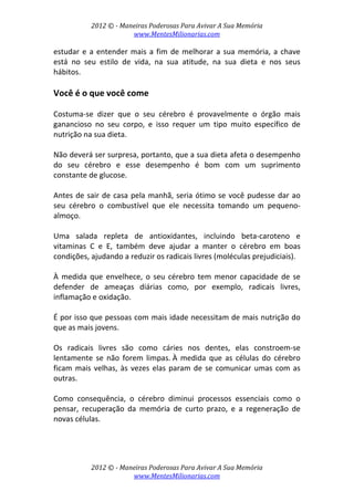 2012 © ­ Maneiras Poderosas Para Avivar A Sua Memória 
www.MentesMilionarias.com 
 
2012 © ­ Maneiras Poderosas Para Avivar A Sua Memória 
www.MentesMilionarias.com 
estudar e a entender mais a fim de melhorar a sua memória, a chave  
está  no  seu  estilo  de  vida,  na  sua  atitude,  na  sua  dieta  e  nos  seus 
hábitos. 
 
Você é o que você come 
 
Costuma‐se  dizer  que  o  seu  cérebro  é  provavelmente  o  órgão  mais 
ganancioso  no  seu  corpo,  e  isso  requer  um  tipo  muito  específico  de 
nutrição na sua dieta.  
 
Não deverá ser surpresa, portanto, que a sua dieta afeta o desempenho 
do  seu  cérebro  e  esse  desempenho  é  bom  com  um  suprimento 
constante de glucose.  
 
Antes de sair de casa pela manhã, seria ótimo se você pudesse dar ao 
seu  cérebro  o  combustível  que  ele  necessita  tomando  um  pequeno‐
almoço.  
 
Uma  salada  repleta  de  antioxidantes,  incluindo  beta‐caroteno  e 
vitaminas  C  e  E,  também  deve  ajudar  a  manter  o  cérebro  em  boas 
condições, ajudando a reduzir os radicais livres (moléculas prejudiciais).  
 
À  medida  que  envelhece,  o  seu  cérebro  tem  menor  capacidade  de  se 
defender  de  ameaças  diárias  como,  por  exemplo,  radicais  livres, 
inflamação e oxidação.  
 
É por isso que pessoas com mais idade necessitam de mais nutrição do 
que as mais jovens. 
 
Os  radicais  livres  são  como  cáries  nos  dentes,  elas  constroem‐se 
lentamente  se  não  forem  limpas. À  medida  que  as  células  do  cérebro 
ficam mais velhas, às vezes elas param de se comunicar umas com as 
outras.  
 
Como  consequência,  o  cérebro  diminui  processos  essenciais  como  o 
pensar,  recuperação  da  memória  de  curto  prazo,  e  a  regeneração  de 
novas células.  
 
 