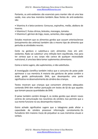 2012 © ­ Maneiras Poderosas Para Avivar A Sua Memória 
www.MentesMilionarias.com 
 
2012 © ­ Maneiras Poderosas Para Avivar A Sua Memória 
www.MentesMilionarias.com 
Portanto, os anti‐oxidantes são essenciais para manter não só uma boa 
saúde,  mas  uma  boa  memória  também. Boas  fontes  de  anti‐oxidantes 
são: 
 
• Vitamina A e beta‐caroteno: Cenouras, espinafres, melão, abóbora de 
inverno. 
• Vitamina C: frutas cítricas, brócolos, morangos, tomates. 
• Vitamina E: gérmen de trigo, nozes, sementes, óleo vegetal. 
 
Estudos mostram que os alimentos gordos que causam arteriosclerose 
(entupimento das artérias) também são o mesmo tipo de alimento que 
perturba as atividades neurais.  
 
Corte  na  gordura  e  substitua‐a  com  alimentos  ricos  em  anti‐
oxidantes. Nada vai substituir uma refeição bem equilibrada, mas para 
ter  certeza  que  o  seu  corpo  não  carece  de  qualquer  necessidade 
nutricional, é uma boa ideia tomar suplementos alimentares.  
 
Como o nome sugere, são suplementos, e não substitutos. 
 
A investigação científica também indica que o consumo de peixe pode 
aprimorar  a  sua  memória. A  maioria  das  gorduras  de  peixe  contêm  o 
ácido  gordo  polinsaturado  DHA,  que  desempenha  uma  parte 
significativa no desenvolvimento do cérebro das crianças.  
 
Testes  mostram  que  crianças  que  consomem  alimentos  adequados 
contendo DHA têm melhor pontuação em testes de QI do que aqueles 
que tomam poucas quantidades de DHA.  
 
O peixe também contém ômega‐3, os ácidos gordos que abrem novos 
centros de comunicação nos neurónios do cérebro. Isso permite que a 
sua mente funcione no seu desempenho máximo. 
 
Outro  achado  significativo  sugere  que  o  tabagismo  pode  afetar  a 
capacidade  do  cérebro  processar  informação  corretamente. Os 
fumadores têm maiores riscos de prejudicar as suas memórias visuais e 
verbais.  
 
 