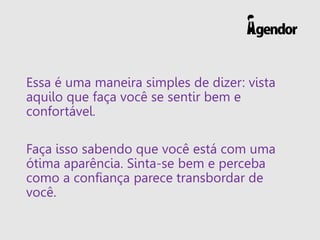 Essa é uma maneira simples de dizer: vista
aquilo que faça você se sentir bem e
confortável.
Faça isso sabendo que você está com uma
ótima aparência. Sinta-se bem e perceba
como a confiança parece transbordar de
você.
 