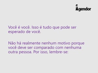 Você é você. Isso é tudo que pode ser
esperado de você.
Não há realmente nenhum motivo porque
você deve ser comparado com nenhuma
outra pessoa. Por isso, lembre-se:
 