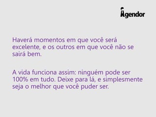Haverá momentos em que você será
excelente, e os outros em que você não se
sairá bem.
A vida funciona assim: ninguém pode ser
100% em tudo. Deixe para lá, e simplesmente
seja o melhor que você puder ser.
 