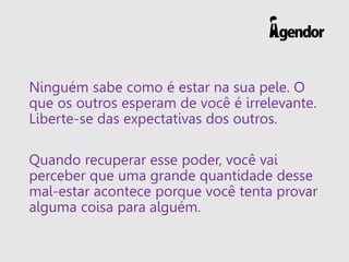 Ninguém sabe como é estar na sua pele. O
que os outros esperam de você é irrelevante.
Liberte-se das expectativas dos outros.
Quando recuperar esse poder, você vai
perceber que uma grande quantidade desse
mal-estar acontece porque você tenta provar
alguma coisa para alguém.
 
