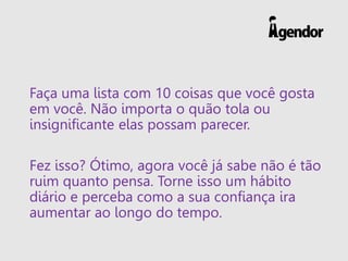 Faça uma lista com 10 coisas que você gosta
em você. Não importa o quão tola ou
insignificante elas possam parecer.
Fez isso? Ótimo, agora você já sabe não é tão
ruim quanto pensa. Torne isso um hábito
diário e perceba como a sua confiança ira
aumentar ao longo do tempo.
 
