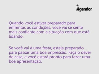 Quando você estiver preparado para
enfrentas as condições, você vai se sentir
mais confiante com a situação com que está
lidando.
Se você vai à uma festa, esteja preparado
para passar uma boa impressão. Faça o dever
de casa, e você estará pronto para fazer uma
boa apresentação.
 