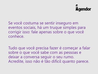 Se você costuma se sentir inseguro em
eventos sociais, há um truque simples para
corrigir isso: fale apenas sobre o que você
conhece.
Tudo que você precisa fazer é começar a falar
sobre o que você sabe com as pessoas e
deixar a conversa seguir o seu rumo.
Acredite, isso não é tão difícil quanto parece.
 