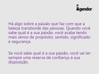 Há algo sobre a paixão que faz com que a
beleza transborde das pessoas. Quando você
sabe qual é a sua paixão, você acaba tendo
mais senso de propósito, sentido, significado
e segurança.
Se você sabe qual é a sua paixão, você vai ter
sempre uma reserva de confiança à sua
disposição.
 