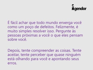 É fácil achar que todo mundo enxerga você
como um poço de defeitos. Felizmente, é
muito simples resolver isso. Pergunte às
pessoas próximas a você o que eles pensam
sobre você.
Depois, tente compreender as coisas. Tente
aceitar, tente perceber que quase ninguém
está olhando para você e apontando seus
erros.
 