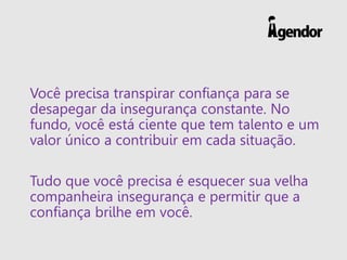 Você precisa transpirar confiança para se
desapegar da insegurança constante. No
fundo, você está ciente que tem talento e um
valor único a contribuir em cada situação.
Tudo que você precisa é esquecer sua velha
companheira insegurança e permitir que a
confiança brilhe em você.
 