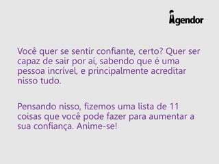Você quer se sentir confiante, certo? Quer ser
capaz de sair por aí, sabendo que é uma
pessoa incrível, e principalmente acreditar
nisso tudo.
Pensando nisso, fizemos uma lista de 11
coisas que você pode fazer para aumentar a
sua confiança. Anime-se!
 