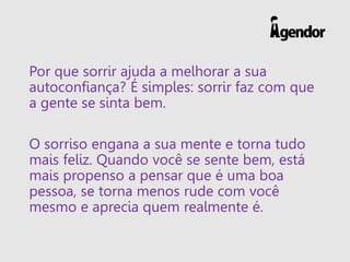Por que sorrir ajuda a melhorar a sua
autoconfiança? É simples: sorrir faz com que
a gente se sinta bem.
O sorriso engana a sua mente e torna tudo
mais feliz. Quando você se sente bem, está
mais propenso a pensar que é uma boa
pessoa, se torna menos rude com você
mesmo e aprecia quem realmente é.
 