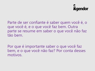 Parte de ser confiante é saber quem você é, o
que você é, e o que você faz bem. Outra
parte se resume em saber o que você não faz
tão bem.
Por que é importante saber o que você faz
bem, e o que você não faz? Por conta desses
motivos.
 