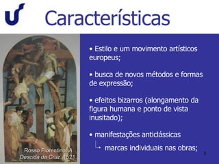 Características Estilo e um movimento artísticos europeus; busca de novos métodos e formas de expressão; efeitos bizarros (alongamento da figura humana e ponto de vista inusitado); manifestações anticlássicas marcas individuais nas obras; Rosso Fiorentino.  A Descida da Cruz . 1521. 