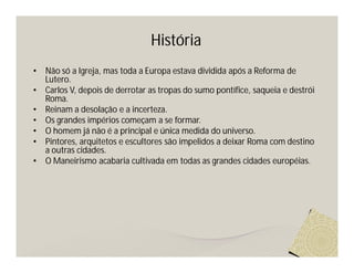 História
•   Não só a Igreja, mas toda a Europa estava dividida após a Reforma de
    Lutero.
•   Carlos V, depois de derrotar as tropas do sumo pontífice, saqueia e destrói
    Roma.
•   Reinam a desolação e a incerteza.
•   Os grandes impérios começam a se formar.
•   O homem já não é a principal e única medida do universo.
•   Pintores, arquitetos e escultores são impelidos a deixar Roma com destino
    a outras cidades.
•   O Maneirismo acabaria cultivada em todas as grandes cidades européias.
 