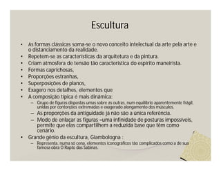 Escultura
•   As formas clássicas soma-se o novo conceito intelectual da arte pela arte e
    o distanciamento da realidade.
•   Repetem-se as características da arquitetura e da pintura.
•   Criam atmosfera de tensão tão característica do espírito maneirista.
•   Formas caprichosas,
•   Proporções estranhas,
•   Superposições de planos,
•   Exagero nos detalhes, elementos que
•   A composição típica é mais dinâmica:
     – Grupo de figuras dispostas umas sobre as outras, num equilíbrio aparentemente frágil,
       unidas por contorções extremadas e exagerado alongamento dos músculos.
     – As proporções da antiguidade já não são a única referência.
     – Modo de enlaçar as figuras =uma infinidade de posturas impossíveis,
       permite que elas compartilhem a reduzida base que têm como
       cenário.
•   Grande gênio da escultura, Giambologna :
     – Representa, numa só cena, elementos iconográficos tão complicados como a de sua
       famosa obra O Rapto das Sabinas.
 
